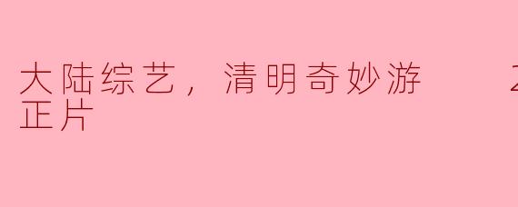 大陆综艺，清明奇妙游  2024，正片